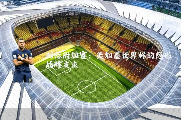 洲际附加赛:美加墨世界杯的隐形战略支点