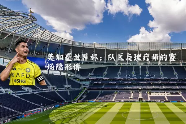 美加墨世界杯:队医与理疗师的赛场隐形博弈