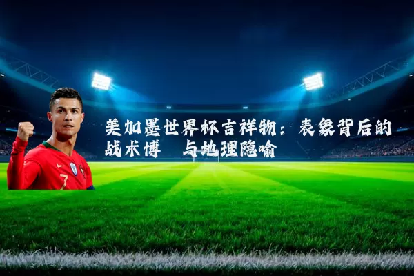 美加墨世界杯吉祥物:表象背后的战术博弈与地理隐喻
