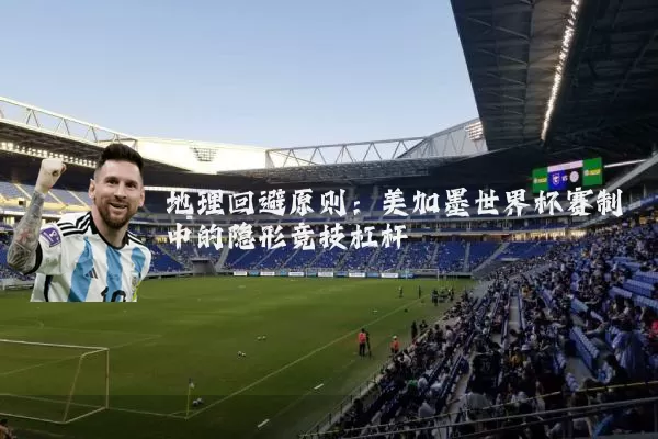 地理回避原则:美加墨世界杯赛制中的隐形竞技杠杆
