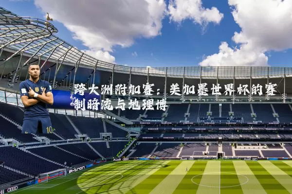 跨大洲附加赛：美加墨世界杯的赛制暗流与地理博弈