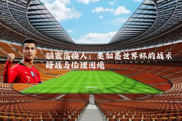 脑震荡换人:美加墨世界杯的战术暗战与伦理困境