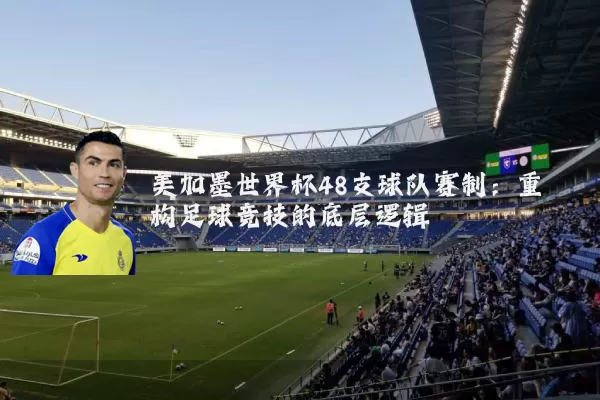 美加墨世界杯48支球队赛制:重构足球竞技的底层逻辑